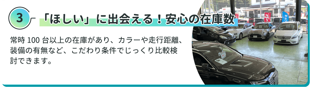 「ほしい」に出会える！安心の在庫数 常時100台以上の在庫があり、カラーや走行距離、装備の有無など、こだわり条件でじっくり比較検討できます。