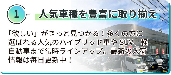 人気車種を豊富に取り揃え 「欲しい」がきっと見つかる！多くの方に選ばれる人気のハイブリッド車やSUV、軽自動車まで常時ラインアップ。最新の入荷情報は毎日更新中！
