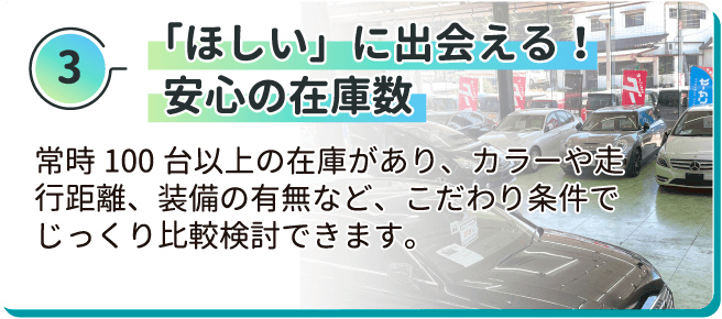 「ほしい」に出会える！安心の在庫数 常時100台以上の在庫があり、カラーや走行距離、装備の有無など、こだわり条件でじっくり比較検討できます。